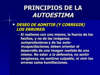 PRINCIPIOS DE LA  AUTOESTIMA DESEO DE ADMITIR (Y CORREGIR) LOS ERRORES : El realismo con uno mismo, la fuerza de los hechos, y no de las imágenes  autoprotectoras  y de las  auto-incapacitaciones , deben orientar el desarrollo de una imagen  realista  de uno mismo. No estar  a la defensiva , no sentir vergüenza, no sentirse culpable, ni vivir los errores como humillaciones.  