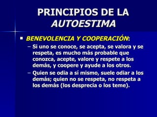 PRINCIPIOS DE LA  AUTOESTIMA BENEVOLENCIA Y COOPERACIÓN : Si uno se conoce, se acepta, se valora y se respeta, es mucho más probable que conozca, acepte, valore y respete a los demás, y coopere y ayude a los otros. Quien se odia a sí mismo, suele odiar a los demás; quien no se respeta, no respeta a los demás (los desprecia o los teme). 