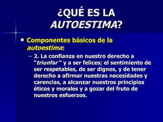 ¿QUÉ ES LA  AUTOESTIMA ? Componentes básicos de la  autoestima : 2. La confianza en nuestro derecho a “ triunfar  “ y a ser felices; el sentimiento de ser respetables, de ser dignos, y de tener derecho a afirmar nuestras necesidades y carencias, a alcanzar nuestros principios éticos y morales y a gozar del fruto de nuestros esfuerzos. 