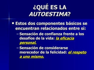 ¿QUÉ ES LA  AUTOESTIMA ? Estos dos componentes básicos se encuentran relacionados entre sí: Sensación de confianza frente a los desafíos de la vida:  la eficacia personal . Sensación de considerarse merecedor de la felicidad:  el respeto a uno mismo . 