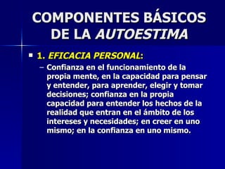 COMPONENTES BÁSICOS DE LA  AUTOESTIMA 1.  EFICACIA PERSONAL : Confianza en el funcionamiento de la propia mente, en la capacidad para pensar y entender, para aprender, elegir y tomar decisiones; confianza en la propia capacidad para entender los hechos de la realidad que entran en el ámbito de los intereses y necesidades; en creer en uno mismo; en la confianza en uno mismo. 