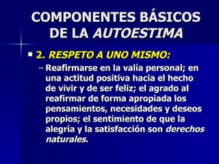 COMPONENTES BÁSICOS DE LA  AUTOESTIMA 2.  RESPETO A UNO MISMO: Reafirmarse en la valía personal; en una actitud positiva hacia el hecho de vivir y de ser feliz; el agrado al reafirmar de forma apropiada los pensamientos, necesidades y deseos propios; el sentimiento de que la alegría y la satisfacción son  derechos naturales . 