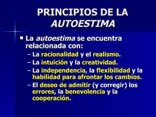 PRINCIPIOS DE LA  AUTOESTIMA La  autoestima  se encuentra relacionada con: La  racionalidad  y el  realismo . La  intuición  y la  creatividad . La  independencia , la  flexibilidad  y la  habilidad para afrontar los cambios . El  deseo de admitir  (y corregir) los  errores , la  benevolencia  y la  cooperación . 