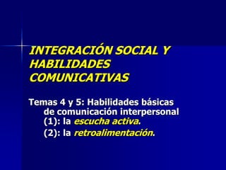 INTEGRACIÓN SOCIAL Y
HABILIDADES
COMUNICATIVAS
Temas 4 y 5: Habilidades básicas
   de comunicación interpersonal
   (1): la escucha activa.
   (2): la retroalimentación.
 