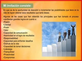 Mi invitación consiste:
En que se de la oportunidad de descubrir e incrementar las posibilidades que tiene en la
vida de lograr obtener esos resultados que tanto desea.
Algunas de las cosas que han obtenido los principales que han tomado el proceso
manifiestan grandes logros en cuanto a:
•Pasión
•Libertad
•Poder
•Valor
•Capacidad de comunicación
•Asertividad en el logro de resultados
•Responsabilidad
•Capacidad para enfrentar desafíos
•Disfrute de la vida
•Capacidad de tomar decisiones
•Liderazgo
•Tranquilidad
•Proactividad
•Compromiso
 