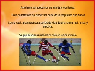 Asimismo agradecemos su interés y confianza.

  Para nosotros en su placer ser parte de la respuesta que busca

Con la cual, alcanzará sus sueños de vida de una forma real, única y
                              efectiva.

         Ya que la barrera mas difícil esta en usted mismo.
 