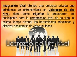 Integración Vital. Somos una empresa privada que
brindamos un entrenamiento en Liderazgo de alto
Nivel, tiene como objetivo la preparación del
participante para la comprensión total de su vida, al
mismo tiempo obtener las herramientas adecuadas y
alcanzar ese estatus de vida que desea.
 