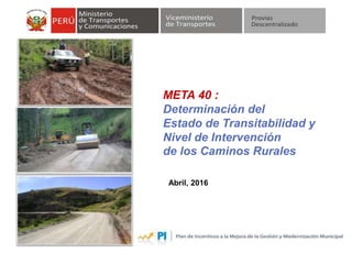 META 40 :
Determinación del
Estado de Transitabilidad y
Nivel de Intervención
de los Caminos Rurales
Abril, 2016
 