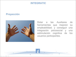Proyección
Dotar a las Auxiliares de
herramientas que mejoren su
empleabilidad; y conseguir una
integración psicosocial y una
estimulación cognitiva de los
usuarios participantes.
INTEGRATIC
 