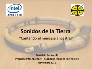 Sonidos de la Tierra
   “Cantando el mensaje ancestral”


                   Sebastián Bórquez C.
Programa Intel Aprender – Asociación Indígena Taiñ Adkimn
                     Noviembre 2011
 