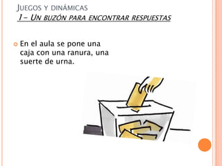 JUEGOS Y DINÁMICAS
1- UN BUZÓN PARA ENCONTRAR RESPUESTAS

   En el aula se pone una
    caja con una ranura, una
    suerte de urna.
 