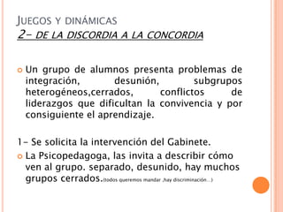 JUEGOS Y DINÁMICAS
2- DE    LA DISCORDIA A LA CONCORDIA


   Un grupo de alumnos presenta problemas de
    integración,       desunión,         subgrupos
    heterogéneos,cerrados,       conflictos     de
    liderazgos que dificultan la convivencia y por
    consiguiente el aprendizaje.

1- Se solicita la intervención del Gabinete.
 La Psicopedagoga, las invita a describir cómo
  ven al grupo. separado, desunido, hay muchos
  grupos cerrados.(todos queremos mandar ,hay discriminación…)
 