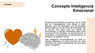 El término fue utilizado por primera vez en 1990
por los investigadores John Mayer y Peter
Salovey; pero se popularizó por el psicólogo
Daniel Goleman es “la forma de interactuar con
el mundo que tiene muy en cuenta los
sentimientos, y engloba habilidades tales como
el control de los impulsos, la autoconciencia, la
motivación, el entusiasmo, la perseverancia, la
empatía y la agilidad mental.
“Ser inteligente emocionalmente es tener un
desafío adaptativo en cada situación, en cada
momento, en donde necesitamos de otros para
lograr un objetivo”.
Concepto Inteligencia
Emocional
Concepto
 