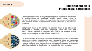 Importancia de la
Inteligencia Emocional
La inteligencia emocional es muy importante porque, favorece en gran manera
el establecimiento de relaciones sociales sanas. Pues incluye la
habilidad de compartir y entender lo que sienten los demás. ... “La habilidad
para tener en cuenta los sentimientos cuando razonamos o solucionamos
problemas.
Los departamentos de recursos humanos demandan profesionales, que además
de contar con sólidos conocimientos, sean capaces de utilizar sus habilidades
emocionales para desarrollar su labor profesional. A partir de la definición de
Goleman, podemos intuir la importancia de la inteligencia emocional en el entorno
laboral dominado por la globalización y la competitividad entre empresas
Comprenden mejor a los demás, se adaptan mejor a las situaciones
cambiantes e inciertas, son más empáticos, tienen una vida más
sana… Por ello, fomentar la inteligencia emocional en las empresas es una
buena forma de mejorar el entorno de los trabajadores.
Importancia
 