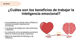 ¿Cuáles son los beneficios de trabajar la
inteligencia emocional?
• Los empleados se sienten más confiados al
sentirse una parte importante de
la empresa.
• Los equipos de trabajo son más coherentes
y efectivos.
• La motivación en los empleados aumenta al
tener en cuenta sus ideas y opiniones.
• Mejora la capacidad de liderazgo y de
influencia.
Beneficios
 