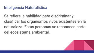 Inteligencia Naturalística
Se refiere la habilidad para discriminar y
clasificar los organismos vivos existentes en la
naturaleza. Estas personas se reconocen parte
del ecosistema ambiental.
 