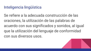 Inteligencia lingüística
Se refiere a la adecuada construcción de las
oraciones, la utilización de las palabras de
acuerdo con sus significados y sonidos, al igual
que la utilización del lenguaje de conformidad
con sus diversos usos.
 