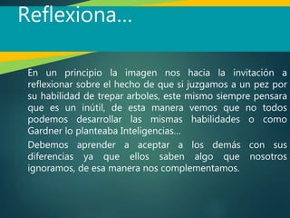 Reflexiona…
En un principio la imagen nos hacia la invitación a
reflexionar sobre el hecho de que si juzgamos a un pez por
su habilidad de trepar arboles, este mismo siempre pensara
que es un inútil, de esta manera vemos que no todos
podemos desarrollar las mismas habilidades o como
Gardner lo planteaba Inteligencias…
Debemos aprender a aceptar a los demás con sus
diferencias ya que ellos saben algo que nosotros
ignoramos, de esa manera nos complementamos.
 