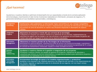 www.intellego.com.mxwww.intellego.com.mxwww.grupointellego.com
MANAGEMENT CONSULTING
PLANIFICACIÓN ESTRATÉGICA
Consultoría que permite que las estrategias organizacionales sean adoptadas correctamente por los
equipos de trabajo, desarrollando las competencias necesarias para los nuevos procesos definidos, y
que los ejecutivos se encuentren en los puestos adecuados y tengan las habilidades necesarias para
contribuir en el logro de los objetivos y visión.
ALINEAMIENTO ESTRATÉGICO
Diseño y definición de la arquitectura de los procesos organizacionales, para visualizar el nivel de
madurez actual y la estructura adecuada para apoyar los procesos de negocio que se proyecta
implementar.
HUMAN CAPITAL
Aplicación de metodologías orientadas a optimizar de forma sistemática los resultados de una
empresa, garantizando procesos efectivos y eficientes que estén alineados a la estrategia y que
aprovechen al máximo los beneficios de la tecnología y de los equipos de trabajo.
PROJECT MANAGEMENT OFFICE – PMO
Colaboramos en la formación de Oficinas de Proyectos en el ámbito de las tecnologías de información,
proyectos de inversión de cualquier tipo o en la implementación de iniciativas estratégicas. Para ello
contamos con una metodología de Gestión de Programas y Proyectos basada en PMI (Project
Management Institute) y un equipo de consultores de larga experiencia para brindar asesoría
metodológica o en la gestión de sus proyectos in situ.
 