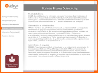 www.intellego.com.mxwww.intellego.com.mxwww.grupointellego.com
MANAGED SERVICES
ADMINISTRACIÓN DE LA INFRAESTRUCTURA
TOGAF -The Open Group Architecture Framework, un método detallado y un conjunto de herramientas de
apoyo que proporcionan un enfoque para el diseño, planificación, implementación y gobierno de una
arquitectura empresarial de información. Modelada con cuatro niveles o dimensiones: Negocios, Tecnología
(TI), Datos y Aplicaciones
ITIL -Information Technology Infrastructure Library, es un marco de referencia para la gestión de servicios de
TI, el desarrollo de TI y las operaciones relacionadas con TI. Describe un extenso conjunto de procedimientos
de gestión ideados para ayudar a las organizaciones a lograr calidad y eficiencia en las operaciones de TI.
IT BUSINESS PROCESS OUTSOURCING
Ponemos a su disposición a un equipo de expertos para gestionar y ejecutar actividades administrativas,
financieras, operativas o de tecnología bajo un esquema de outsourcing, que permite depurar procesos, reducir
los costos de estructura y mejorar el desempeño.
 