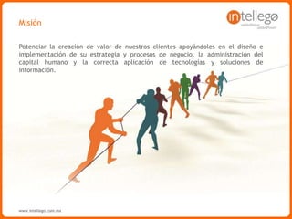 www.intellego.com.mxwww.intellego.com.mxwww.grupointellego.com
MISIÓN
Ayudar a nuestros clientes a cumplir su visión, aportando valor diferenciador a su negocio.
Apoyándolos en la mejora de sus empresas, a través de diseño e implementación de
estrategias, optimizando sus procesos de negocio, la gestión efectiva del talento y el uso
eficiente de tecnologías y soluciones de información de clase mundial.
 