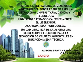 L/O/G/O
REPÚBLICA BOLIVARIANA DE VENEZUELA
MINISTERIO DEL PODER POPULAR PARA LA
EDUCACIÓN UNIVERSITARIA, CIENCIA Y
TECNOLOGIA
UNIVERSIDAD PEDAGÓGICA EXPERIMENTAL
EL LIBERTADOR
ACARIGUA. EDO- PORTUGUESA.
PROF: MSc. HILDA
JIMENEZ.
AUTOR: BRAYANS MARCANO.
C.I:24.814.588
UNIDAD DIDÁCTICA DE LA ASIGNATURA
RECREACIÓN Y FOLKLORE PARA LA
PROMOCIÓN DE VALORES AMBIENTALES EN
EDUCACIÓN MEDIA TÉCNICA.
 