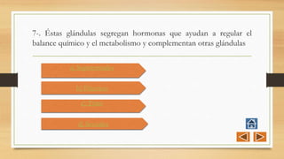 7-. Éstas glándulas segregan hormonas que ayudan a regular el
balance químico y el metabolismo y complementan otras glándulas
a) Suprarrenales
b) Páncreas
c) Timo
d) Sexuales
 