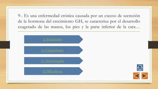 9-. Es una enfermedad crónica causada por un exceso de secreción
de la hormona del crecimiento GH, se caracteriza por el desarrollo
exagerado de las manos, los pies y la parte inferior de la cara…
a) Enanismo
b) Gigantismo
c) Acromegalia
d) Mixedema
 