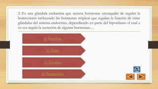2.-Es una glándula endocrina que secreta hormonas encargadas de regular la
homeostasis incluyendo las hormonas trópicas que regulan la función de otras
glándulas del sistema endocrino, dependiendo en parte del hipotálamo el cual a
su vez regula la secreción de algunas hormonas…
a) Hipófisis
b) Timo
c) Tiroides
d) Paratiroides
 