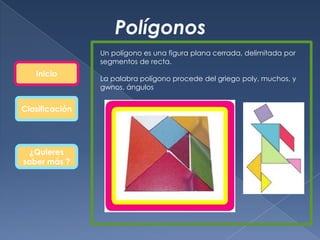 Polígonos
                Un polígono es una figura plana cerrada, delimitada por
                segmentos de recta.
   Inicio
                La palabra polígono procede del griego poly, muchos, y
                gwnos, ángulos


Clasificación




  ¿Quieres
saber más ?
 
