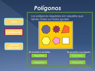 Polígonos
                  Los polígonos regulares son aquellos que
                  tienen todos sus lados iguales
   Inicio



Clasificación




 ¿Quieres
saber más?
                De acuerdo a sus lados       De acuerdo a sus ángulos

                     Regulares                    Convexos


                     Irregulares                  Cóncavos
 