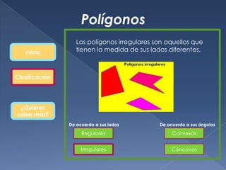 Polígonos
                   Los polígonos irregulares son aquellos que
   Inicio          tienen la medida de sus lados diferentes.



Clasificación




 ¿Quieres
saber más?
                De acuerdo a sus lados        De acuerdo a sus ángulos

                     Regulares                     Convexos


                     Irregulares                   Cóncavos
 