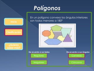 Polígonos
                 En un polígono convexo los ángulos interiores
   Inicio        son todos menores a 180º



Clasificación




 ¿Quieres
saber más?
                De acuerdo a sus lados       De acuerdo a sus ángulos

                     Regulares                    Convexos


                     Irregulares                  Cóncavos
 