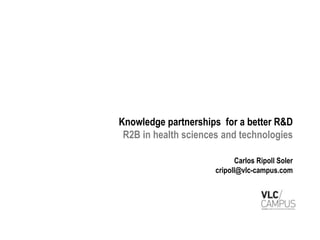Knowledge partnerships for a better R&D
 R2B in health sciences and technologies

                            Carlos Ripoll Soler
                      cripoll@vlc-campus.com
 