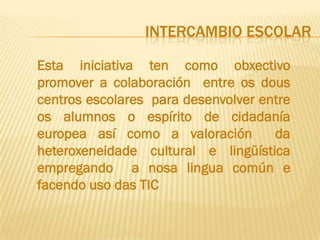 INTERCAMBIO ESCOLAR

Esta iniciativa ten como obxectivo
promover a colaboración entre os dous
centros escolares para desenvolver entre
os alumnos o espírito de cidadanía
europea así como a valoración        da
heteroxeneidade cultural e lingüística
empregando a nosa lingua común e
facendo uso das TIC
 