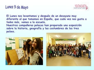 El Lunes nos levantamos y después de un desayuno muy
diferente al que tomamos en España, que cada vez nos gusta a
todos más, vamos a la escuela.
Nuestros compañeros polacos han preparado una exposición
sobre la historia, geografía y las costumbres de los tres
países.
 