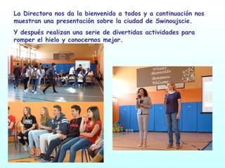 La Directora nos da la bienvenida a todos y a continuación nos
muestran una presentación sobre la ciudad de Swinoujscie.
Y después realizan una serie de divertidas actividades para
romper el hielo y conocernos mejor.
 