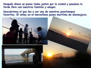 Después dimos un paseo todos juntos por la ciudad y pasamos la
tarde libre con nuestras familias y amigos.
Descubrimos el que iba a ser uno de nuestros pasatiempos
favoritos. El volley en el maravilloso paseo marítimo de Swinoujscie.
 