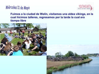 Fuimos a la ciudad de Wolin, visitamos una aldea vikinga, en la
cual hicimos talleres, regresamos por la tarde la cual era
tiempo libre
 
