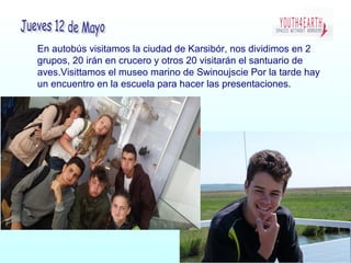 En autobús visitamos la ciudad de Karsibór, nos dividimos en 2
grupos, 20 irán en crucero y otros 20 visitarán el santuario de
aves.Visittamos el museo marino de Swinoujscie Por la tarde hay
un encuentro en la escuela para hacer las presentaciones.
 
