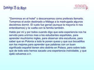 ''Dormimos en el hotel'' o descansamos como preferais llamarlo.
Tomamos el avión destinado a Málaga a la madrugada algunos
decidimos dormir. El vuelo fue genial (aunque la mayoría ni nos
enterábamos) y la vuelta con la familia también.
Hablo por mí y por todos cuando digo que esta experiencia nos ha
servido para unirnos mas a los estudiantes españoles, para
aprender muchísimo ingles, para observar otra esculturas, para
saber que en Polonia a todo le ponen queso y que sus bocadillos
son los mejores,para aprender que palabras con un buen
significado español tienen otro distinto en Polaco, pero sobre todo
que de todo esto hemos sacado una experiencia inolvidable, y que
ojalá volvamos a ir.
 