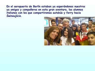 En el aeropuerto de Berlín estaban ya esperándonos nuestros
ya amigos y compañeros en esta gran aventura, los alumnos
italianos con los que compartiremos autobús y ferry hacia
Świnoujście.
 