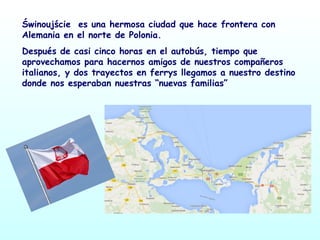 Świnoujście es una hermosa ciudad que hace frontera con
Alemania en el norte de Polonia.
Después de casi cinco horas en el autobús, tiempo que
aprovechamos para hacernos amigos de nuestros compañeros
italianos, y dos trayectos en ferrys llegamos a nuestro destino
donde nos esperaban nuestras “nuevas familias”
 