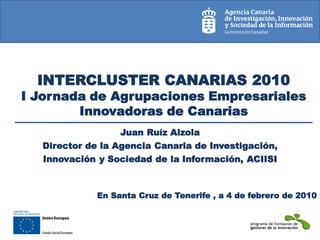 INTERCLUSTER CANARIAS 2010
I Jornada de Agrupaciones Empresariales
        Innovadoras de Canarias
                  Juan Ruíz Alzola
  Director de la Agencia Canaria de Investigación,
  Innovación y Sociedad de la Información, ACIISI



             En Santa Cruz de Tenerife , a 4 de febrero de 2010
 