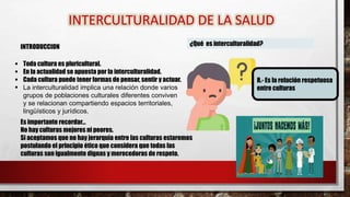 INTRODUCCION
INTERCULTURALIDAD DE LA SALUD
 Toda cultura es pluricultural.
 En la actualidad se apuesta por la interculturalidad.
 Cada cultura puede tener formas de pensar, sentir y actuar.
 La interculturalidad implica una relación donde varios
grupos de poblaciones culturales diferentes conviven
y se relacionan compartiendo espacios territoriales,
lingüísticos y jurídicos.
¿Qué es interculturalidad?
R.- Es la relación respetuosa
entre culturas
Es importante recordar…
No hay culturas mejores ni peores.
Si aceptamos que no hay jerarquía entre las culturas estaremos
postulando el principio ético que considera que todas las
culturas son igualmente dignas y merecedoras de respeto.
 