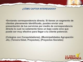 Enviando correspondencia directa. Si tienes un segmento de clientes plenamente identificado, puedes enviar una presentación de tus servicios por medio de correspondencia directa lo cual no solamente tiene un bajo costo sino que puede ser muy efectivo para llegar a tu cliente potencial. (Colegios con Conquistadores), (Municipalidades Agrupación JA), (Tercera Edad, Proyectos), (Proyectos Sociales) ¿CÓMO CAPTAR INTERESADOS?  