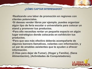 Realizando una labor de promoción en regiones con clientes potenciales.  Si deseas vender libros por ejemplo, puedes organizar algún tipo de feria escolar o universitaria para colocar un stand y promover tus productos.  Para ello necesitas rentar un pequeño espacio en algún lugar estratégico donde colocarás en exhibición tus productos.  Para que sea más efectivo deberás acompañarte de algunos banners llamativos, volantes con información, y un par de amables asistentes que te ayuden a ofrecer información. (5 Días para dejar de Fumar), (Hogar y Familia), (Sana Alimentación), (Actividades de Conquistadores). ¿CÓMO CAPTAR INTERESADOS?  