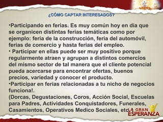 ¿CÓMO CAPTAR INTERESADOS?  Participando en ferias. Es muy común hoy en día que se organicen distintas ferias temáticas como por ejemplo: feria de la construcción, feria del automóvil, ferias de comercio y hasta ferias del empleo. Participar en ellas puede ser muy positivo porque regularmente atraen y agrupan a distintos comercios del mismo sector de tal manera que el cliente potencial pueda acercarse para encontrar ofertas, buenos precios, variedad y conocer el producto.  Participar en ferias relacionadas a tu nicho de negocios funciona!. (Dorcas, Degustaciones, Coros, Acción Social, Escuelas para Padres, Actividades Conquistadores, Funerales, Casamientos, Operativos Medico Sociales, etc. ) 