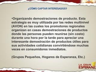 Organizando demostraciones de producto. Esta estrategia es muy utilizada por las redes multinivel (AVON) en las cuales los promotores regionales organizan en casas demostraciones de productos donde las personas pueden reunirse (sin costo) durante una hora por la tarde para apreciar una interesante demostración de productos útiles para sus actividades cotidianas convirtiéndose muchas veces en consumidores inmediatos. (Grupos Pequeños, Hogares de Esperanza, Etc.) ¿CÓMO CAPTAR INTERESADOS?  
