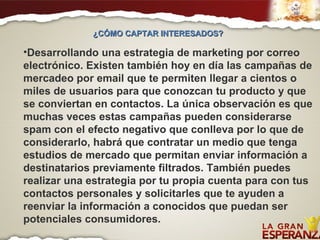 Desarrollando una estrategia de marketing por correo electrónico. Existen también hoy en día las campañas de mercadeo por email que te permiten llegar a cientos o miles de usuarios para que conozcan tu producto y que se conviertan en contactos. La única observación es que muchas veces estas campañas pueden considerarse spam con el efecto negativo que conlleva por lo que de considerarlo, habrá que contratar un medio que tenga estudios de mercado que permitan enviar información a destinatarios previamente filtrados. También puedes realizar una estrategia por tu propia cuenta para con tus contactos personales y solicitarles que te ayuden a reenviar la información a conocidos que puedan ser potenciales consumidores. ¿CÓMO CAPTAR INTERESADOS?  
